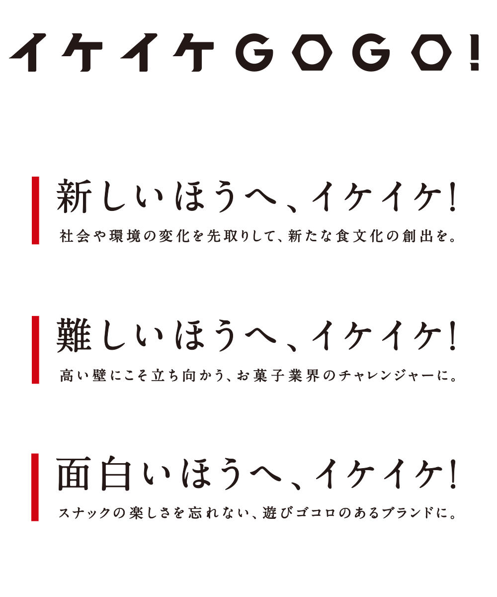 イケイケGOGO!新しいほうへ、イケイケ！社会や環境の変化を先取りして、新たな食文化の創出を。難しいほうへ、イケイケ！高い壁にこそ立ち向かう、お菓子業界のチャレンジャーに。面白いほうへ、イケイケ！スナックの楽しさを忘れない、遊びゴコロのあるブランドに。