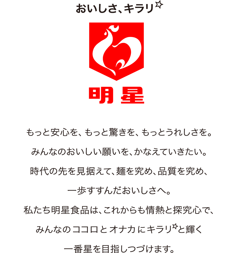 おいしさ、キラリ 明星 もっと安心を、もっと驚きを、もっとうれしさを。みんなのおいしい願いを、かなえていきたい。時代の先を見据えて、麺を究め、品質を究め、一歩すすんだおいしさへ。私たち明星食品は、これからも情熱と探究心で、みんなのココロとオナカにキラリと輝く一番星を目指しつづけます。