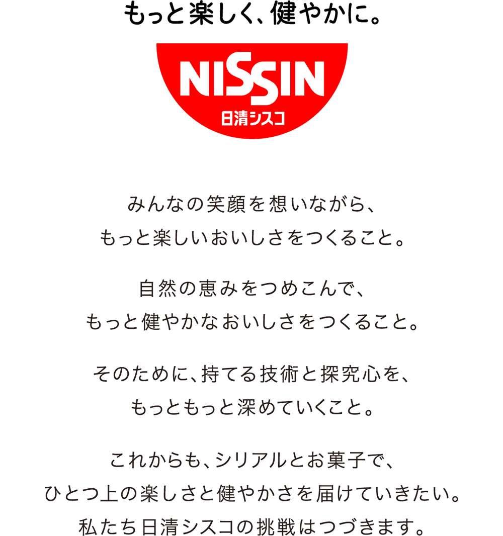 もっと楽しく、健やかに。みんなの笑顔を想いながら、もっと楽しいおいしさをつくること。自然の恵みをつめこんで、もっと健やかなおいしさをつくること。そのために、持てる技術と探究心を、もっともっと深めていくこと。    これからも、シリアルとお菓子で、ひとつ上の楽しさと健やかさを届けていきたい。私たち日清シスコの挑戦はつづきます。