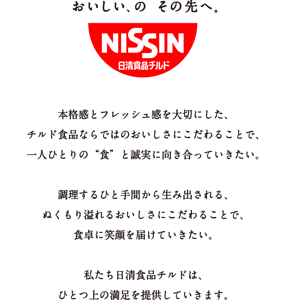 おいしい、のその先へ。本格感とフレッシュ感を大切にした、チルド食品ならではのおいしさにこだわることで、一人ひとりの「食」と誠実に向き合っていきたい。調理するひと手間から生み出される、ぬくもり溢れるおいしさにこだわることで、食卓に笑顔を届けていきたい。私たち日清食品チルドは、ひとつ上の満足を提供していきます。