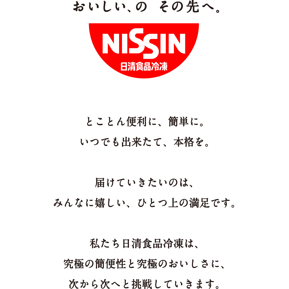 おいしい、のその先へ。とことん便利に、簡単に。いつでも出来たて、本格を。届けていきたいのは、みんなに嬉しい、ひとつ上の満足です。私たち日清食品冷凍は、究極の簡便性と究極のおいしさに、次から次へと挑戦していきます。