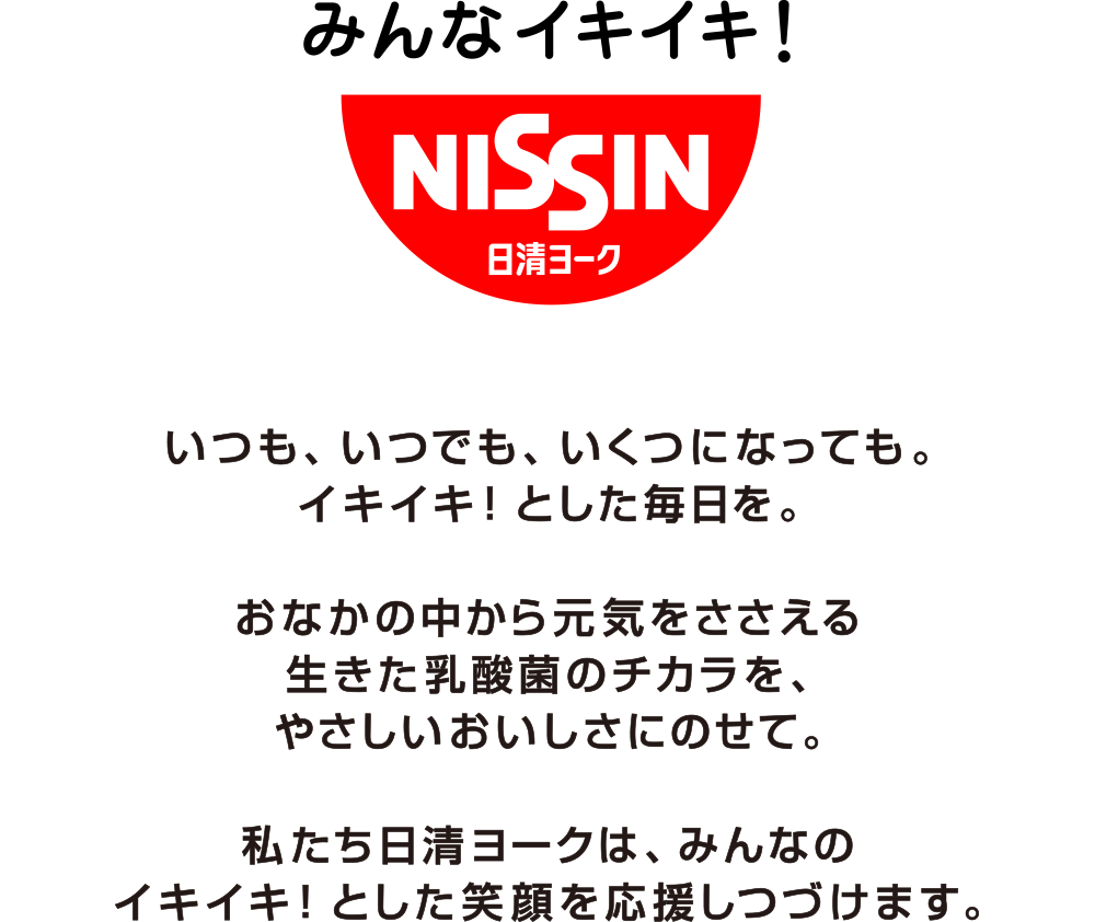 みんなイキイキ！いつも、いつでも、いくつになっても。イキイキ！とした毎日を。おなかの中から元気をささえる生きた乳酸感のチカラを、やさしいおいしさにのせて。私たち日清ヨークは、みんなのイキイキ！とした笑顔を応援しつづけます。