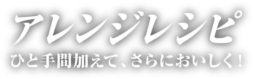 アレンジレシピ ひと手間加えて、さらにおいしく！